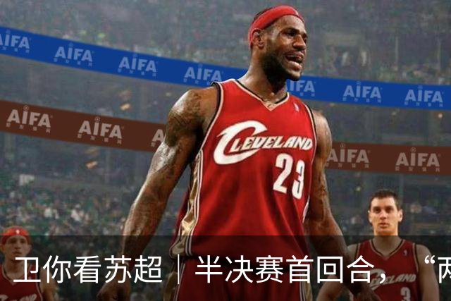卫你看苏超｜半决赛首回合，“两个冠军”提前碰面