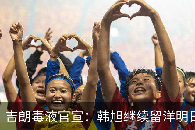 吉朗毒液官宣：韩旭继续留洋明日到队 24日首秀PK王思雨中国德比