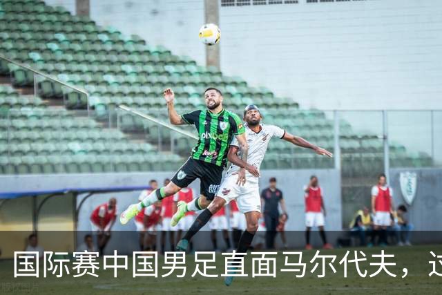 国际赛中国男足直面马尔代夫，过往交锋占优就能高枕无忧吗？
