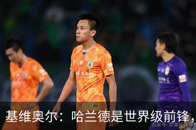 基维奥尔：哈兰德是世界级前锋，当他向我冲来时就像是在打橄榄球