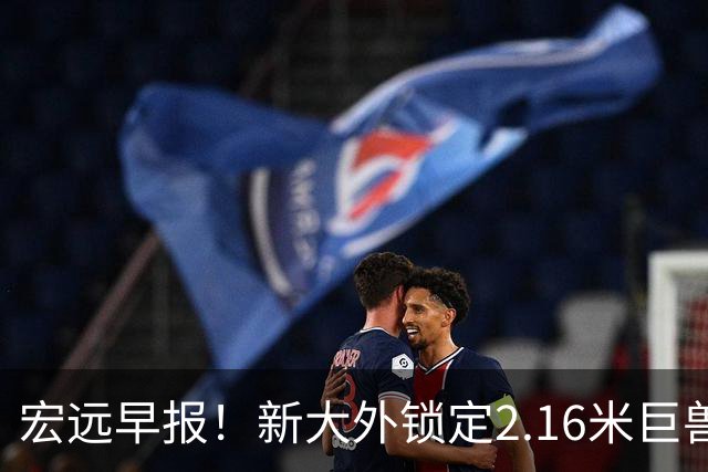 宏远早报！新大外锁定2.16米巨兽，胡明轩正式归队，萨姆纳今晚就到