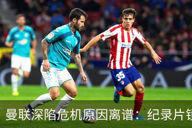 曼联深陷危机原因离谱：纪录片镜头竟成负担，利马带头闹离队