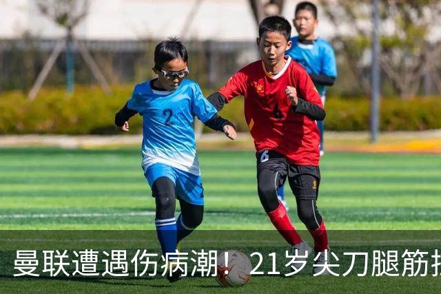 曼联遭遇伤病潮！21岁尖刀腿筋拉伤 仅踢30分钟离场