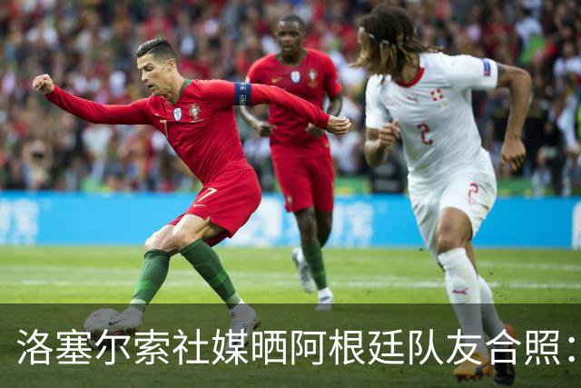 洛塞尔索社媒晒阿根廷队友合照：享受每一刻