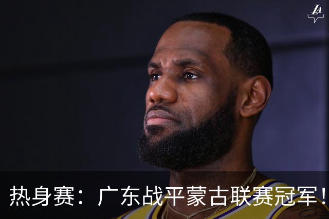 热身赛：广东战平蒙古联赛冠军！徐杰卢卡发挥出色，宏远两人受伤