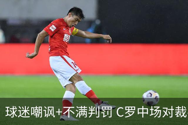 球迷嘲讽+不满判罚 C罗中场对裁判大发雷霆