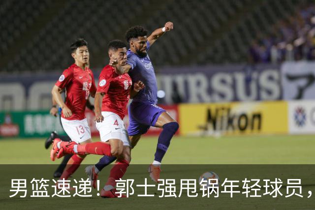 男篮速递！郭士强甩锅年轻球员，崔永熙无话可说，胡明轩旧伤复发