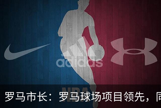罗马市长：罗马球场项目领先，同时拉齐奥的项目也在推进