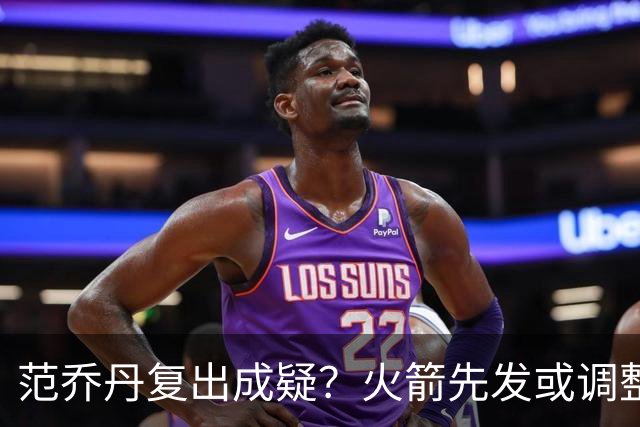 范乔丹复出成疑？火箭先发或调整！新援首发概率增加，乌度卡需循序渐进