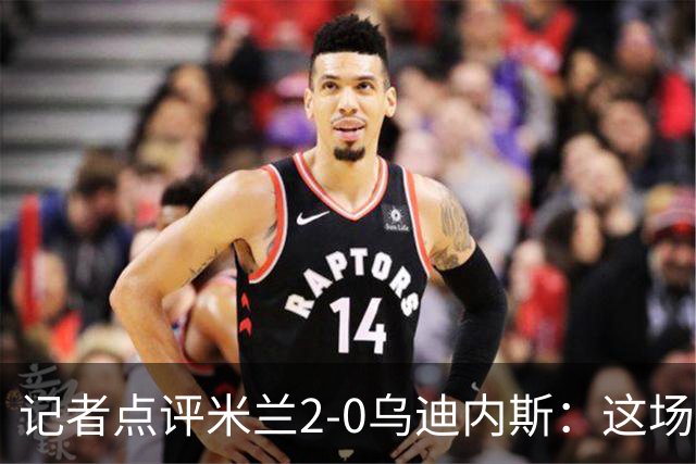 记者点评米兰2-0乌迪内斯：这场比赛踢出了“老米兰”的味道