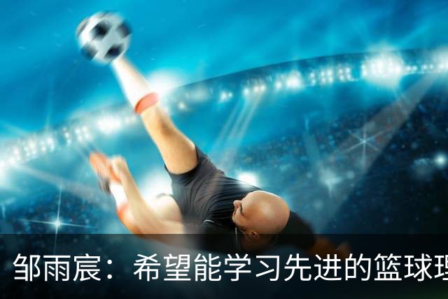 邹雨宸：希望能学习先进的篮球理念 争取带到新赛季里面