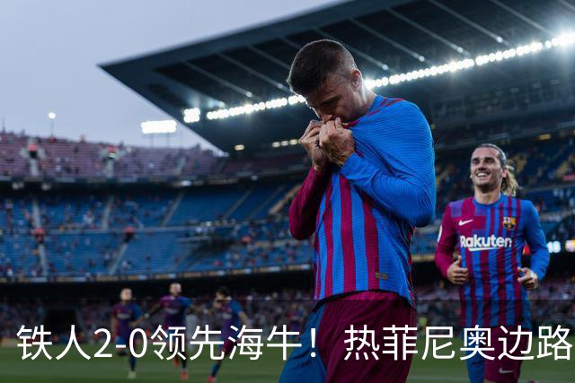 铁人2-0领先海牛！热菲尼奥边路内切，轰出一脚世界波直挂死角