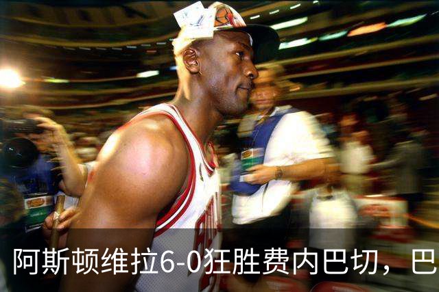 阿斯顿维拉6-0狂胜费内巴切，巴克利双响，尼古拉-雅克松梅开二度