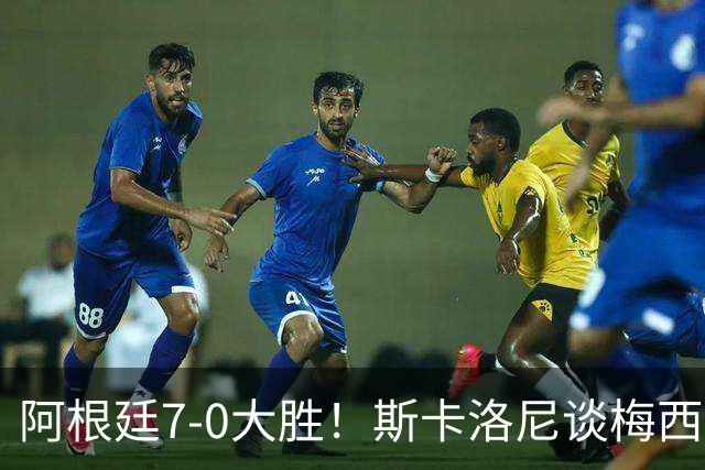 阿根廷7-0大胜！斯卡洛尼谈梅西告别战，这天会终生难忘