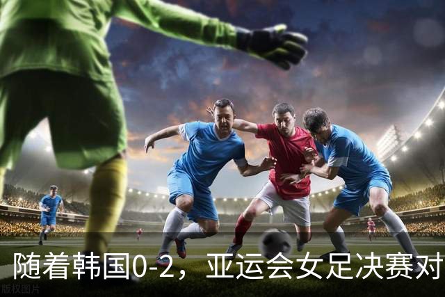 随着韩国0-2，亚运会女足决赛对阵出炉，季军赛对阵也出炉