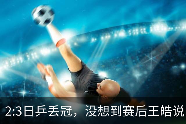 2:3日乒丢冠，没想到赛后王皓说出输球原因，一番话让人揪心