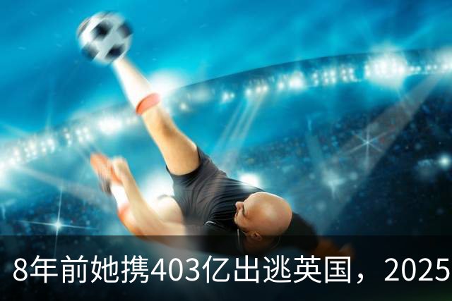 8年前她携403亿出逃英国，2025年落网时账上竟有480亿，咋回事