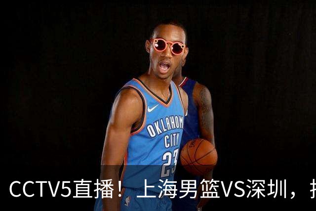 CCTV5直播！上海男篮VS深圳，拉塞尔对位贺希宁，卢伟拒绝输球