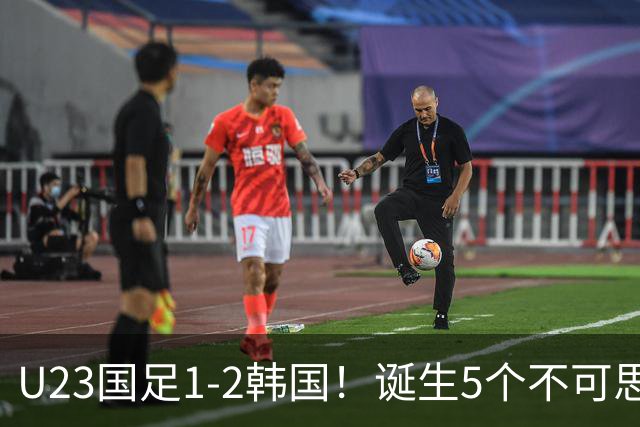 U23国足1-2韩国！诞生5个不可思议